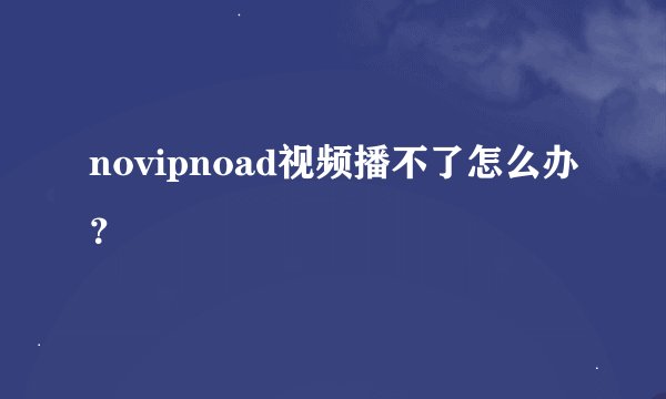 novipnoad视频播不了怎么办？