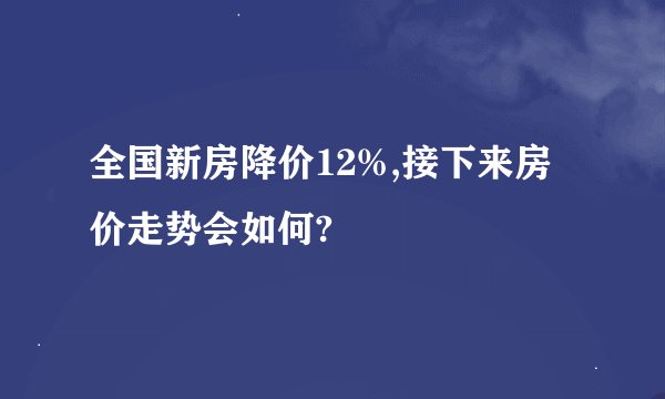 全国新房降价12%,接下来房价走势会如何?
