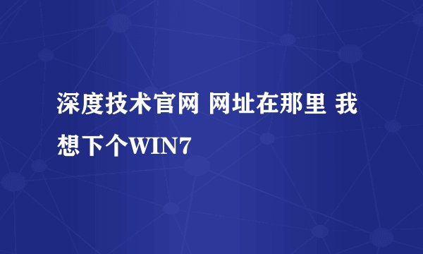 深度技术官网 网址在那里 我想下个WIN7