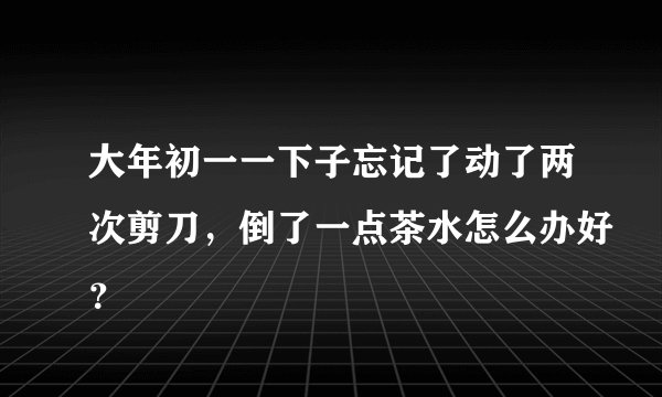 大年初一一下子忘记了动了两次剪刀，倒了一点茶水怎么办好？