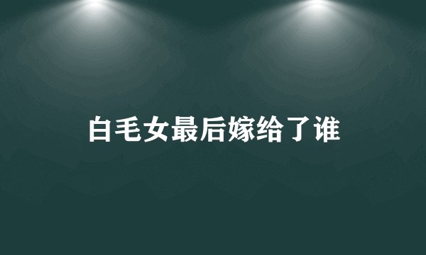 白毛女最后嫁给了谁