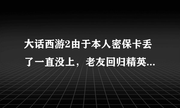 大话西游2由于本人密保卡丢了一直没上，老友回归精英序列号现在可以领取吗？能领取什么奖励？急需..