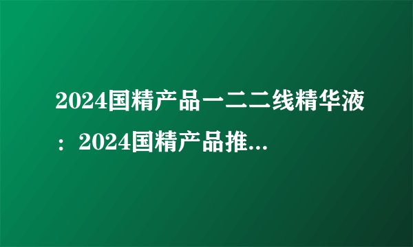 2024国精产品一二二线精华液：2024国精产品推出二线精华液