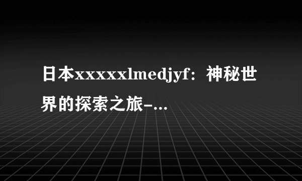 日本xxxxxlmedjyf：神秘世界的探索之旅- 揭秘日本XXXXXLMedjyf！