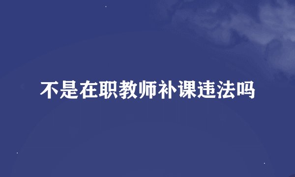 不是在职教师补课违法吗