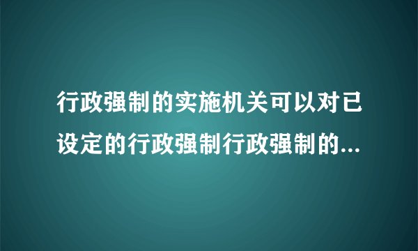 行政强制的实施机关可以对已设定的行政强制行政强制的实施机关可以对已设定的行政