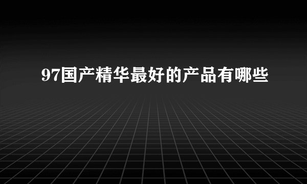 97国产精华最好的产品有哪些