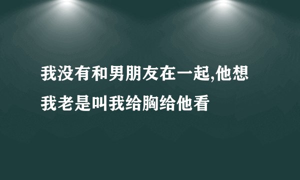 我没有和男朋友在一起,他想我老是叫我给胸给他看