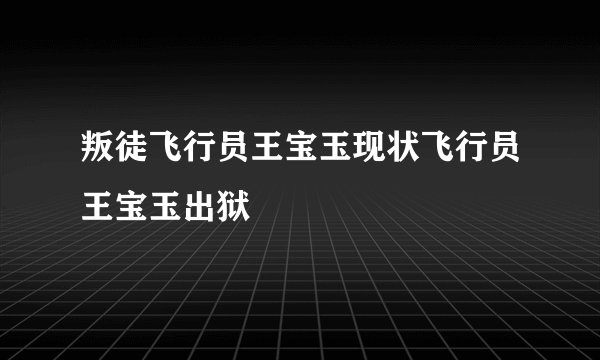 叛徒飞行员王宝玉现状飞行员王宝玉出狱