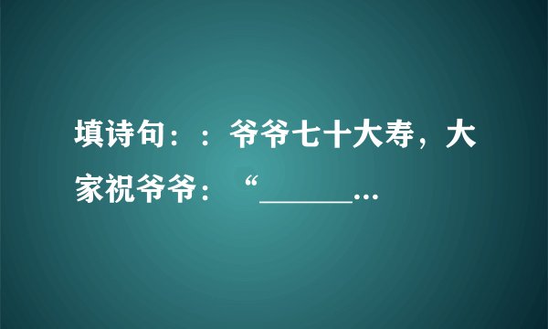 填诗句：：爷爷七十大寿，大家祝爷爷：“__________”。爷爷却叹道：“________”我赶紧把爷爷的话打住：