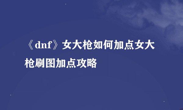 《dnf》女大枪如何加点女大枪刷图加点攻略