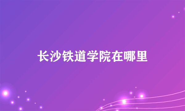 长沙铁道学院在哪里