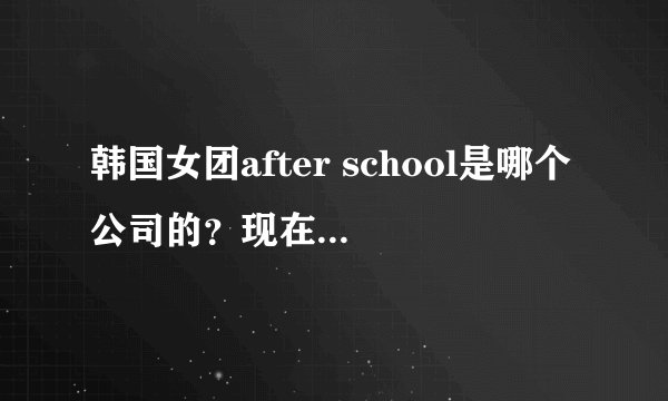 韩国女团after school是哪个公司的？现在解散了吗？成员都有谁？现在都在干什么？