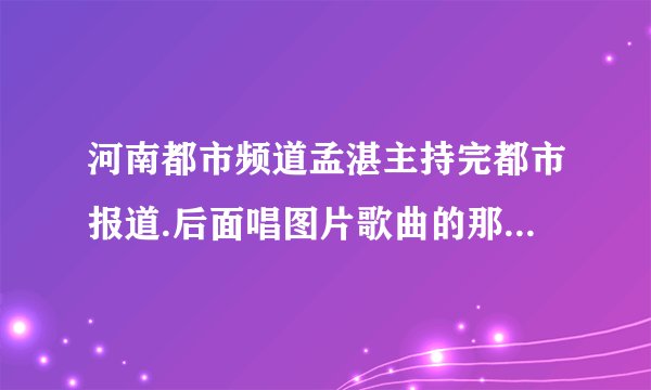 河南都市频道孟湛主持完都市报道.后面唱图片歌曲的那位哥哥名字叫什么名字?有没有出专辑?