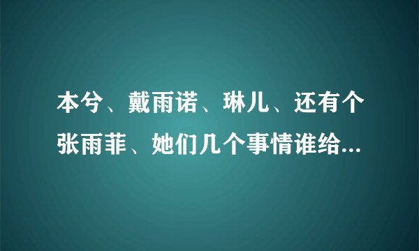 本兮、戴雨诺、琳儿、还有个张雨菲、她们几个事情谁给我说下。