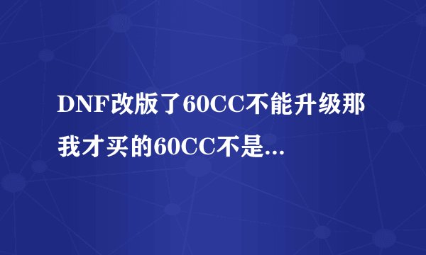 DNF改版了60CC不能升级那我才买的60CC不是很亏么?还有就是改版后纯刷图魔神是走什么路线好。