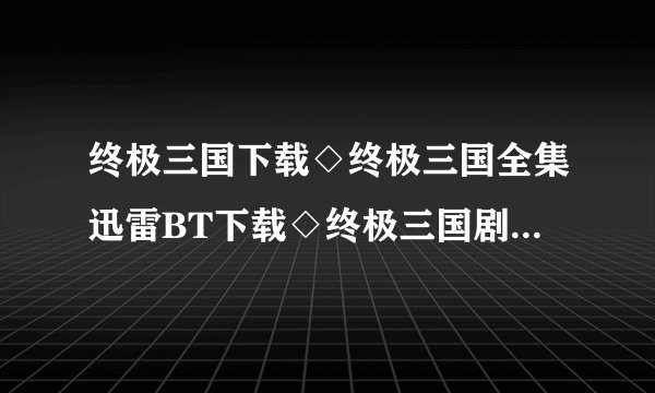 终极三国下载◇终极三国全集迅雷BT下载◇终极三国剧情介绍◇终极三国全集优酷土豆网视频高清观看哪里有？
