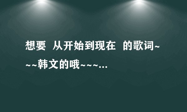 想要  从开始到现在  的歌词~~~韩文的哦~~~~谢谢了！！