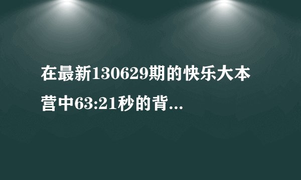 在最新130629期的快乐大本营中63:21秒的背景歌曲叫什么？