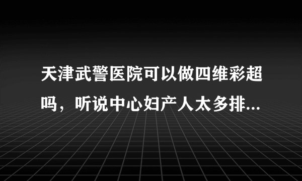 天津武警医院可以做四维彩超吗，听说中心妇产人太多排不上了，还有就是武警医院需要预约吗？谢谢！