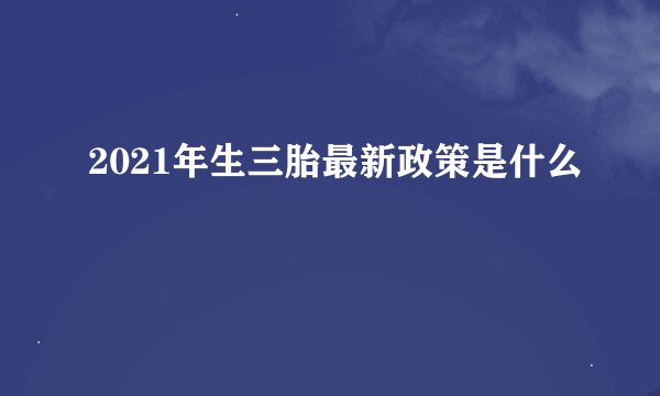 2021年生三胎最新政策是什么