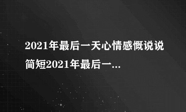 2021年最后一天心情感慨说说简短2021年最后一天心情感慨说说推荐