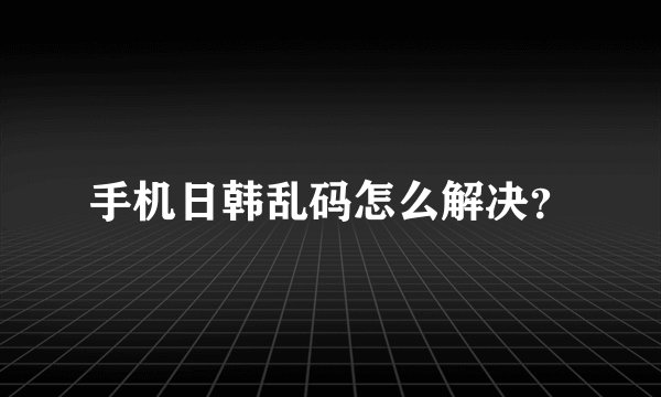 手机日韩乱码怎么解决？