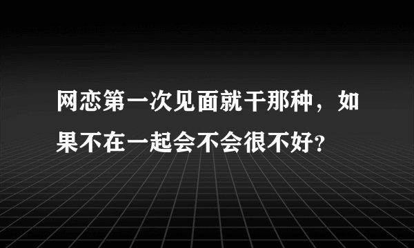 网恋第一次见面就干那种，如果不在一起会不会很不好？