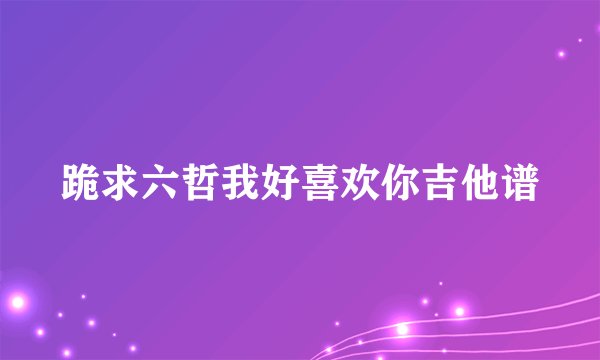 跪求六哲我好喜欢你吉他谱