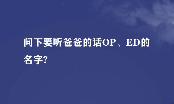 问下要听爸爸的话OP、ED的名字?