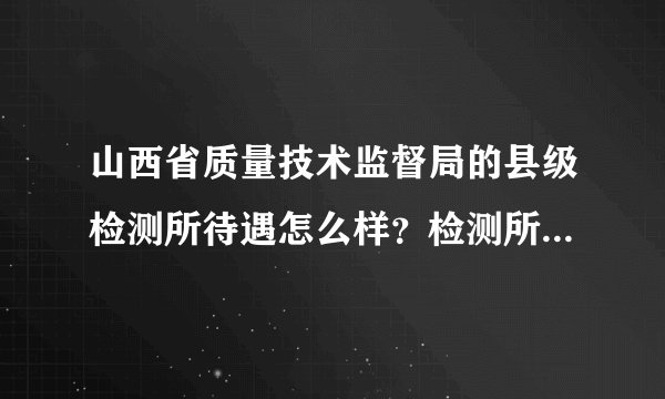 山西省质量技术监督局的县级检测所待遇怎么样？检测所和质监局的性质一样吗？