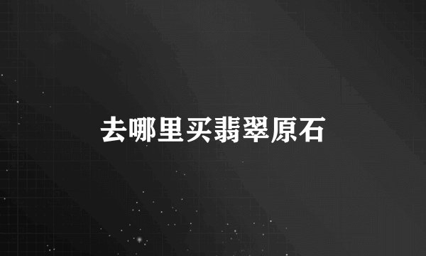 去哪里买翡翠原石