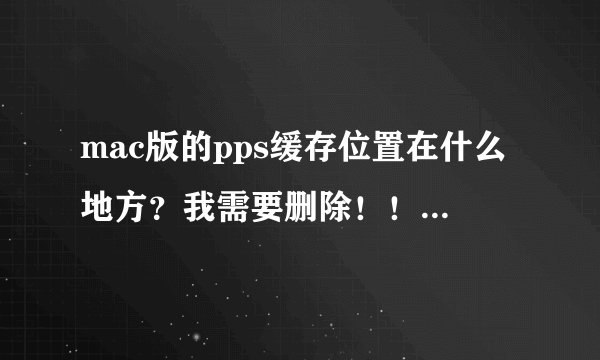 mac版的pps缓存位置在什么地方？我需要删除！！！！跪求！！！