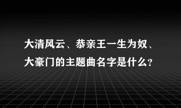 大清风云、恭亲王一生为奴、大豪门的主题曲名字是什么？