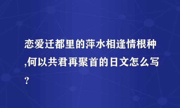 恋爱迁都里的萍水相逢情根种,何以共君再聚首的日文怎么写？