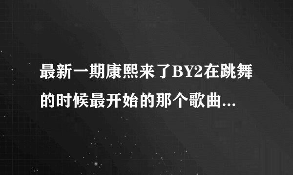 最新一期康熙来了BY2在跳舞的时候最开始的那个歌曲叫什么名字呀？请大哥大姐们告诉我一下，谢谢