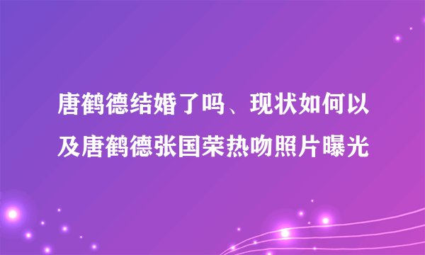 唐鹤德结婚了吗、现状如何以及唐鹤德张国荣热吻照片曝光