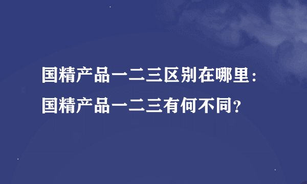 国精产品一二三区别在哪里：国精产品一二三有何不同？