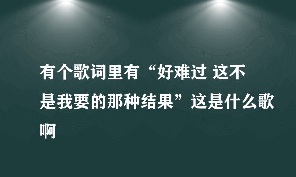 有个歌词里有“好难过 这不是我要的那种结果”这是什么歌啊