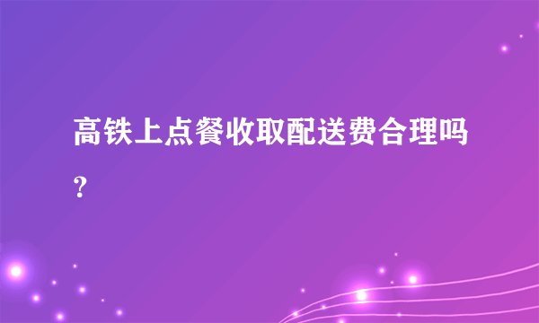 高铁上点餐收取配送费合理吗？
