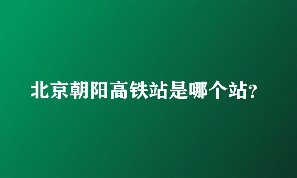 北京朝阳高铁站是哪个站？