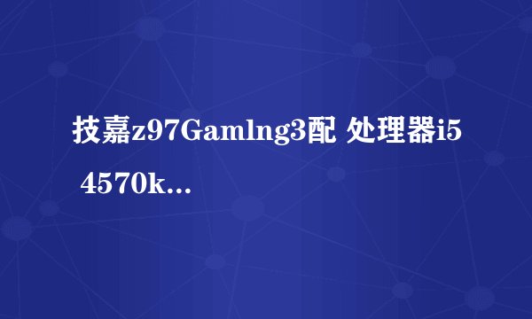 技嘉z97Gamlng3配 处理器i5 4570k技嘉gtx750ti兼容吗?