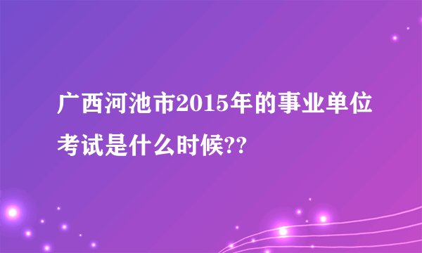 广西河池市2015年的事业单位考试是什么时候??