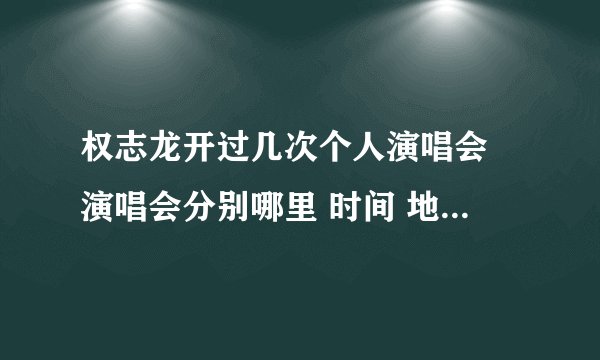 权志龙开过几次个人演唱会 演唱会分别哪里 时间 地点 谢谢