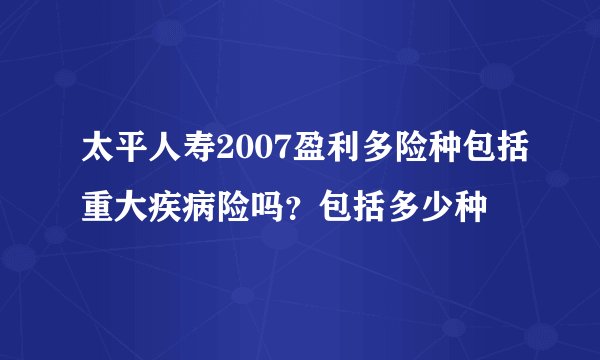 太平人寿2007盈利多险种包括重大疾病险吗？包括多少种