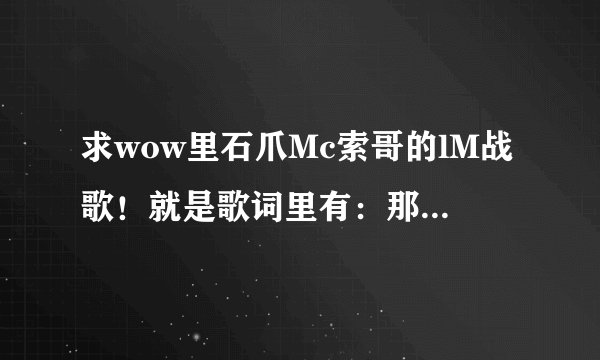 求wow里石爪Mc索哥的lM战歌！就是歌词里有：那么锁哥好……那么锁哥棒……那么锁哥就是不一样……