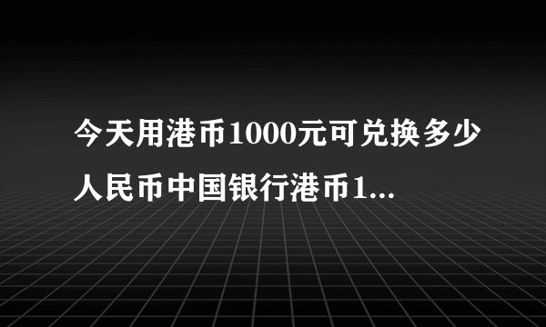 今天用港币1000元可兑换多少人民币中国银行港币1000元现