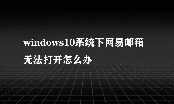 windows10系统下网易邮箱无法打开怎么办