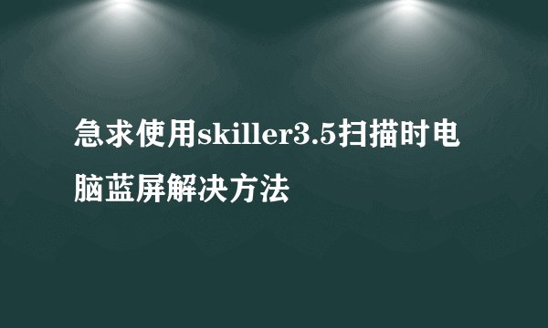 急求使用skiller3.5扫描时电脑蓝屏解决方法