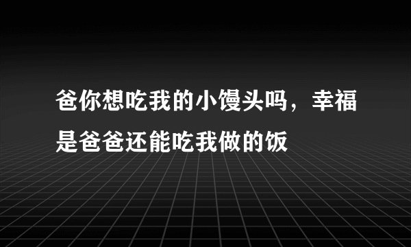 爸你想吃我的小馒头吗，幸福是爸爸还能吃我做的饭
